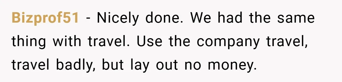 Bizprof51 − Nicely done. We had the same thing with travel. Use the company travel, travel badly, but lay out no money.