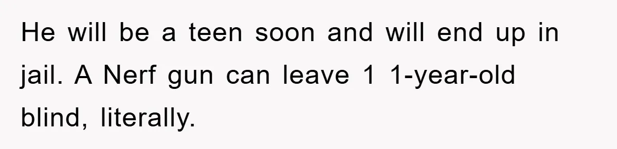He will be a teen soon and will end up in jail. A Nerf gun can leave 1 1-year-old blind, literally.