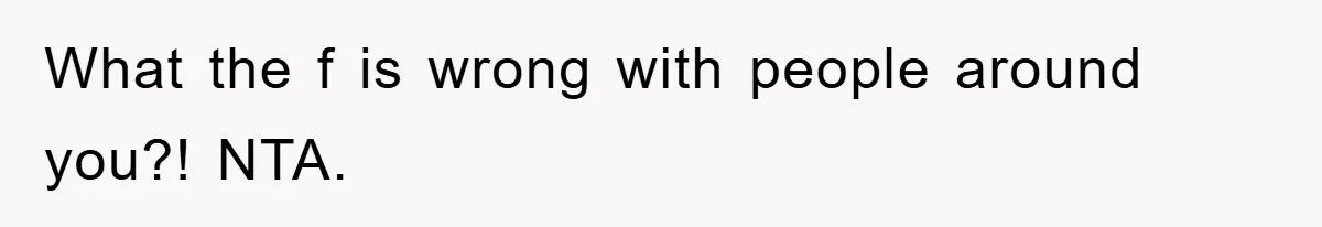What the f is wrong with people around you?! NTA.