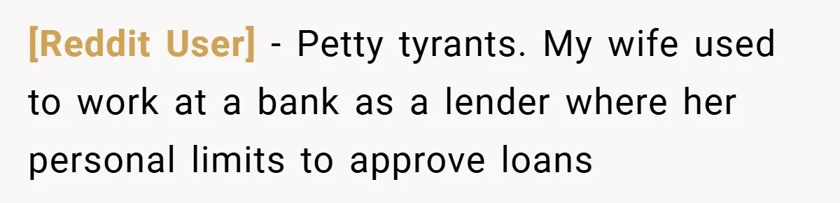 [Reddit User] − Petty tyrants. My wife used to work at a bank as a lender where her personal limits to approve loans