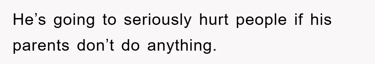 He’s going to seriously hurt people if his parents don’t do anything.