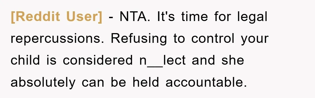 [Reddit User] − NTA. It's time for legal repercussions. Refusing to control your child is considered n__lect and she absolutely can be held accountable.