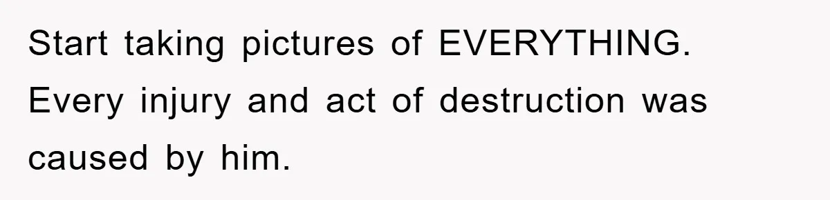 Start taking pictures of EVERYTHING. Every injury and act of destruction was caused by him.