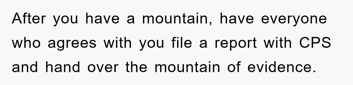 After you have a mountain, have everyone who agrees with you file a report with CPS and hand over the mountain of evidence.