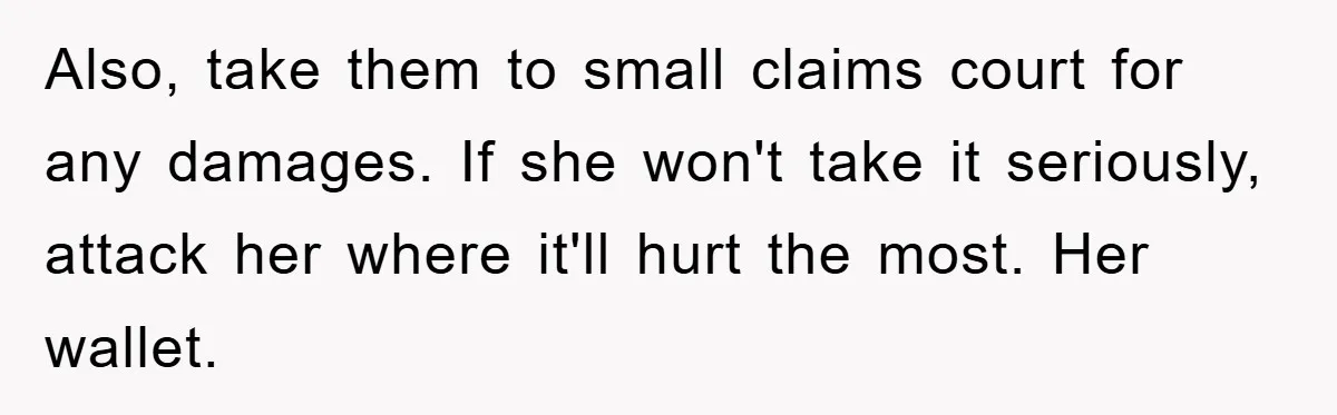Also, take them to small claims court for any damages. If she won't take it seriously, attack her where it'll hurt the most. Her wallet.