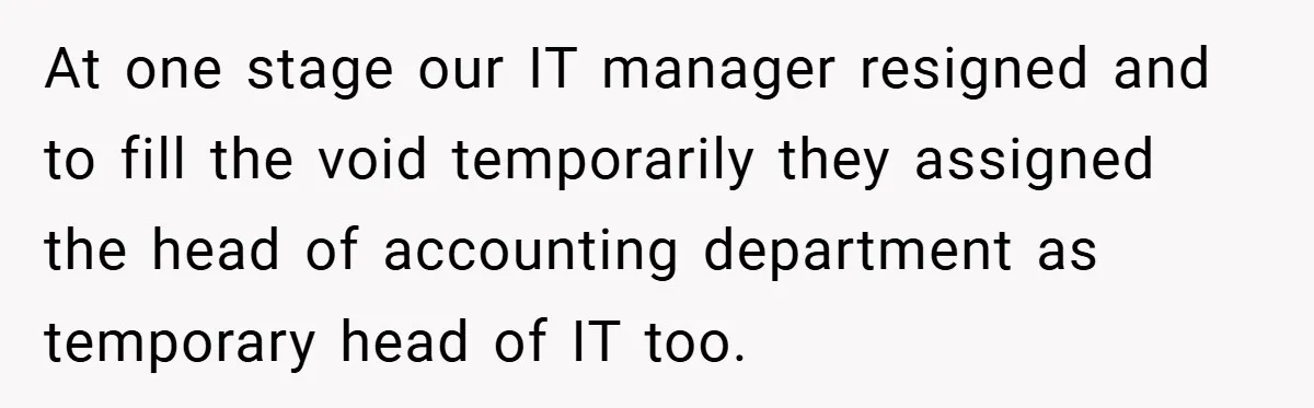 At one stage our IT manager resigned and to fill the void temporarily they assigned the head of accounting department as temporary head of IT too.