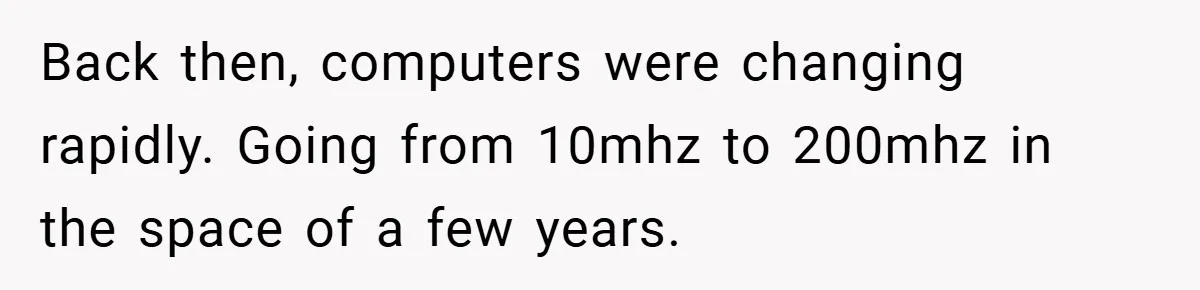 Back then, computers were changing rapidly. Going from 10mhz to 200mhz in the space of a few years.