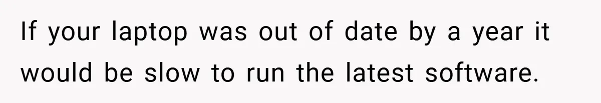 If your laptop was out of date by a year it would be slow to run the latest software.