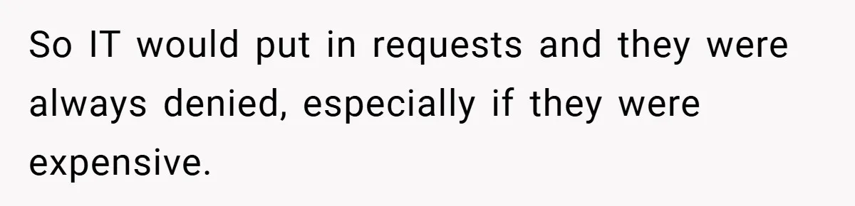 So IT would put in requests and they were always denied, especially if they were expensive.