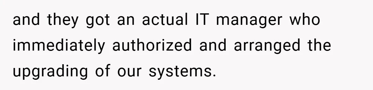 and they got an actual IT manager who immediately authorized and arranged the upgrading of our systems.