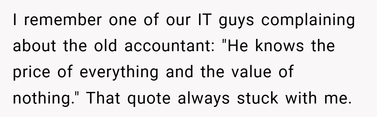 I remember one of our IT guys complaining about the old accountant: "He knows the price of everything and the value of nothing." That quote always stuck with me.