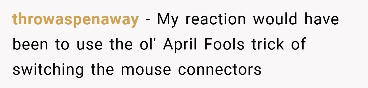 throwaspenaway − My reaction would have been to use the ol' April Fools trick of switching the mouse connectors