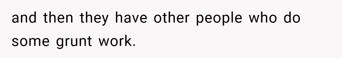 and then they have other people who do some grunt work.
