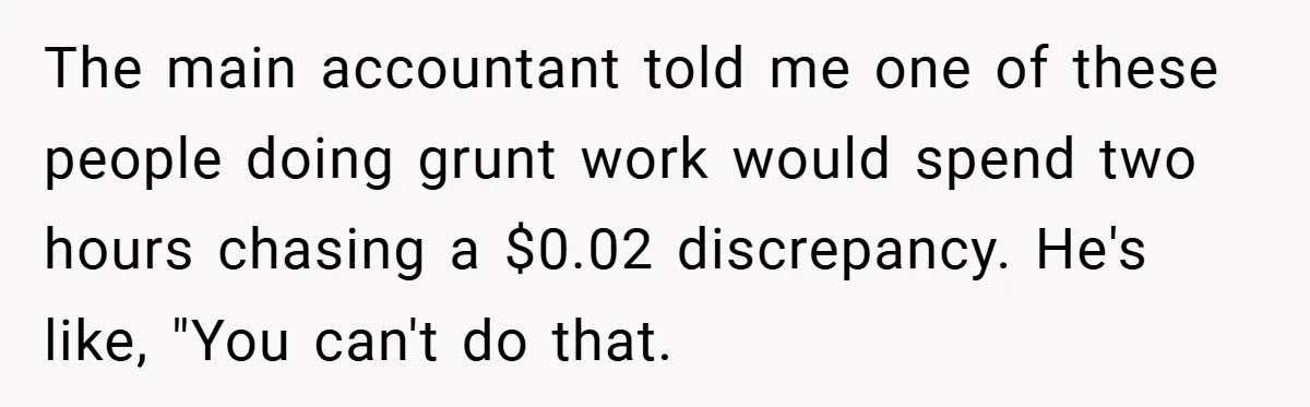 The main accountant told me one of these people doing grunt work would spend two hours chasing a $0.02 discrepancy. He's like, "You can't do that.