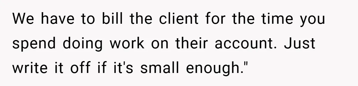 We have to bill the client for the time you spend doing work on their account. Just write it off if it's small enough."