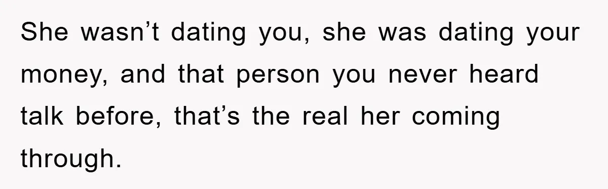 She wasn’t dating you, she was dating your money, and that person you never heard talk before, that’s the real her coming through.