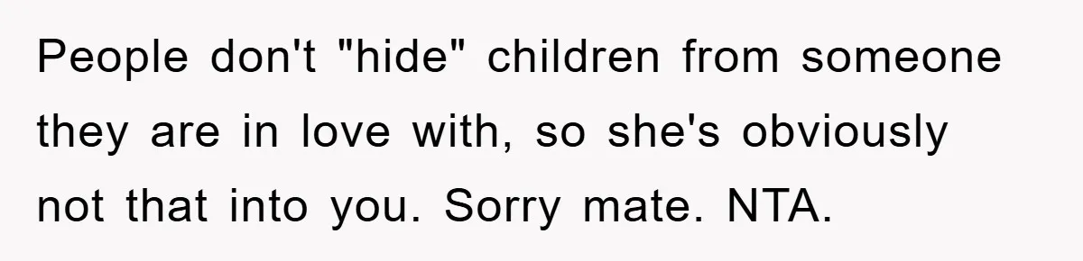 People don't "hide" children from someone they are in love with, so she's obviously not that into you. Sorry mate. NTA.
