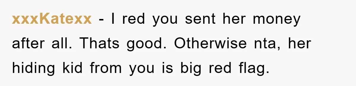 xxxKatexx − I red you sent her money after all. Thats good. Otherwise nta, her hiding kid from you is big red flag.