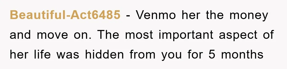 Beautiful-Act6485 − Venmo her the money and move on. The most important aspect of her life was hidden from you for 5 months