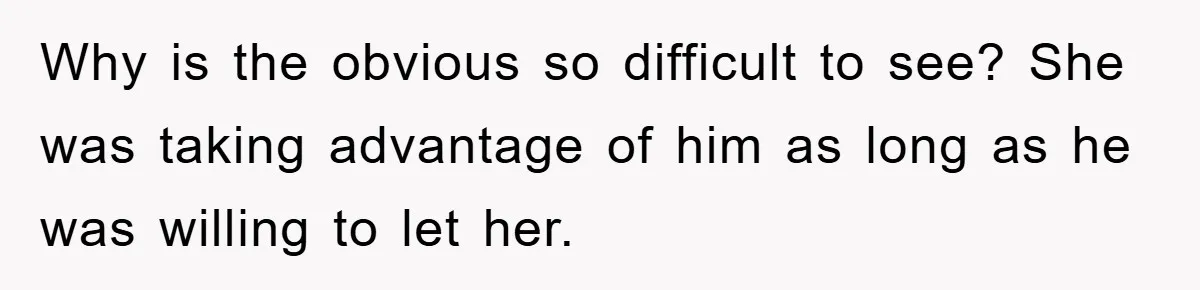 Why is the obvious so difficult to see? She was taking advantage of him as long as he was willing to let her.