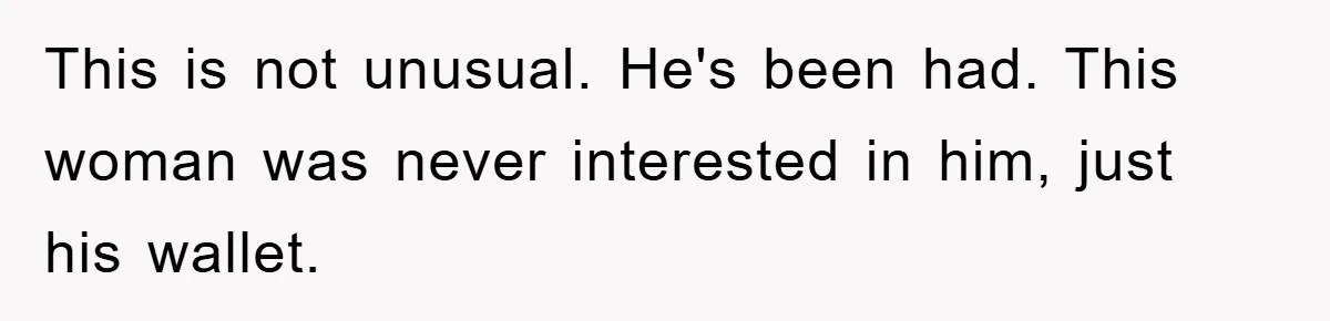 This is not unusual. He's been had. This woman was never interested in him, just his wallet.