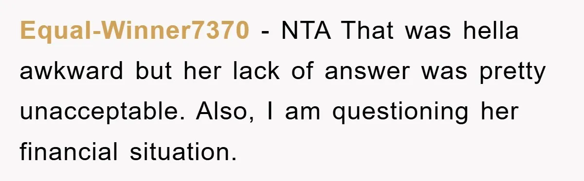 Equal-Winner7370 − NTA That was hella awkward but her lack of answer was pretty unacceptable. Also, I am questioning her financial situation.
