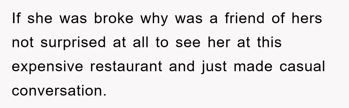 If she was broke why was a friend of hers not surprised at all to see her at this expensive restaurant and just made casual conversation.