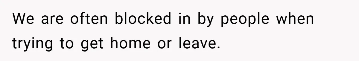 We are often blocked in by people when trying to get home or leave.