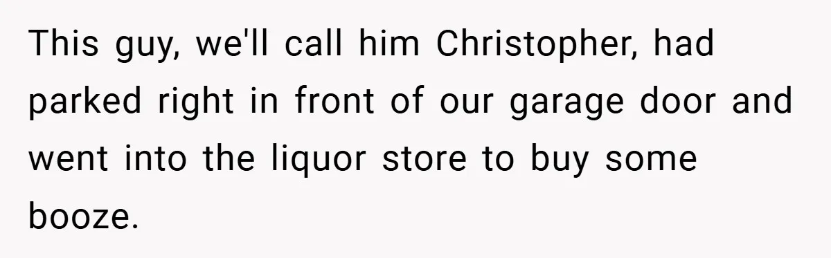This guy, we'll call him Christopher, had parked right in front of our garage door and went into the liquor store to buy some booze.