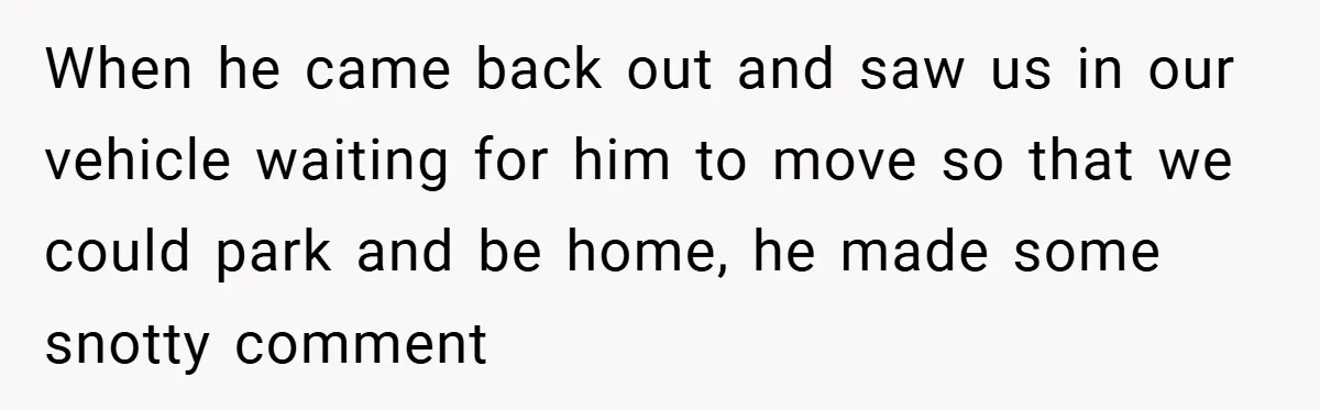 When he came back out and saw us in our vehicle waiting for him to move so that we could park and be home, he made some snotty comment