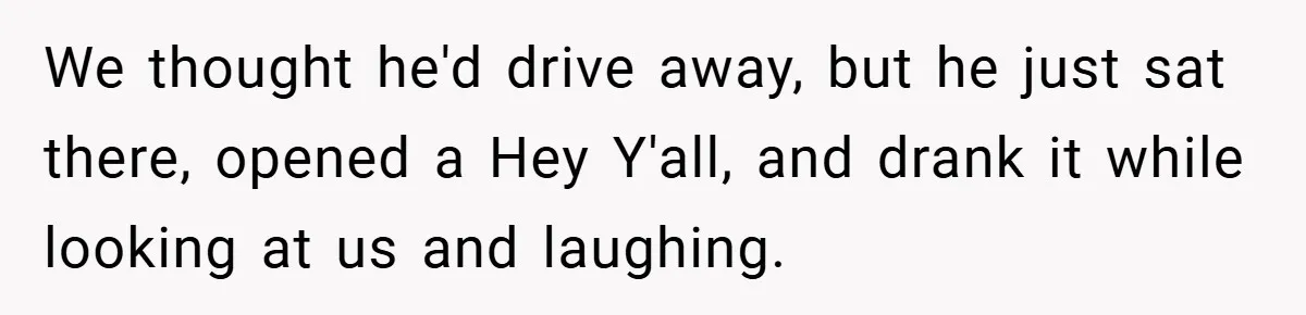We thought he'd drive away, but he just sat there, opened a Hey Y'all, and drank it while looking at us and laughing.