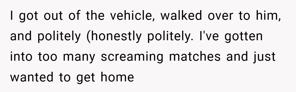 I got out of the vehicle, walked over to him, and politely (honestly politely. I've gotten into too many screaming matches and just wanted to get home