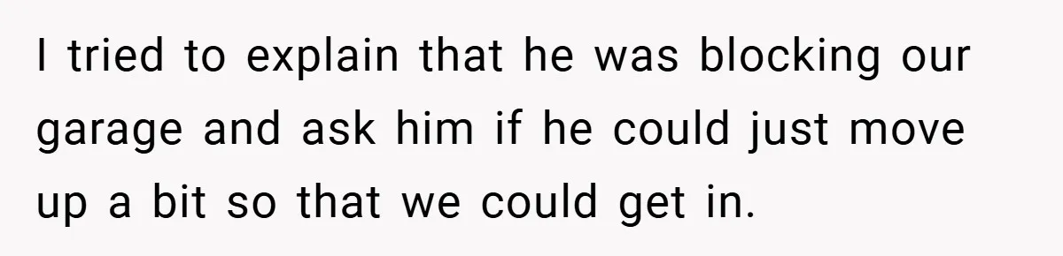 I tried to explain that he was blocking our garage and ask him if he could just move up a bit so that we could get in.