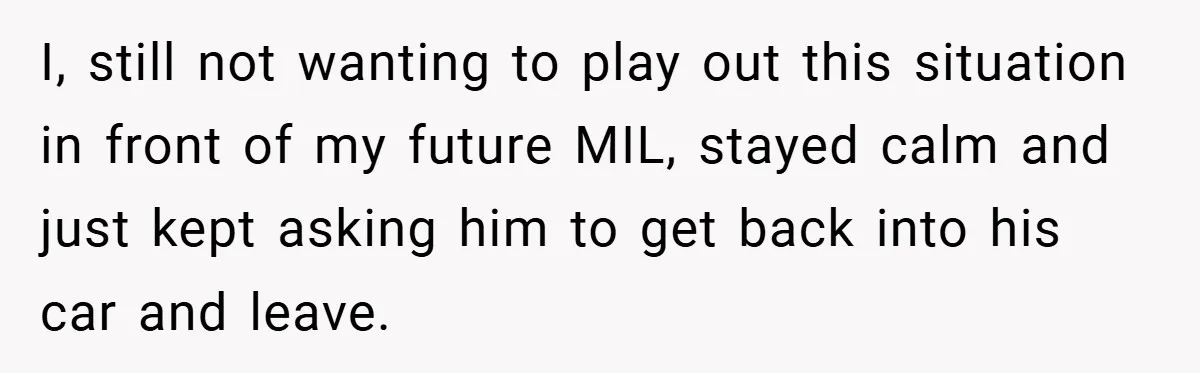 I, still not wanting to play out this situation in front of my future MIL, stayed calm and just kept asking him to get back into his car and leave.