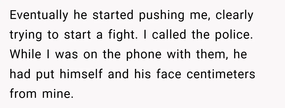 Eventually he started pushing me, clearly trying to start a fight. I called the police. While I was on the phone with them, he had put himself and his face...