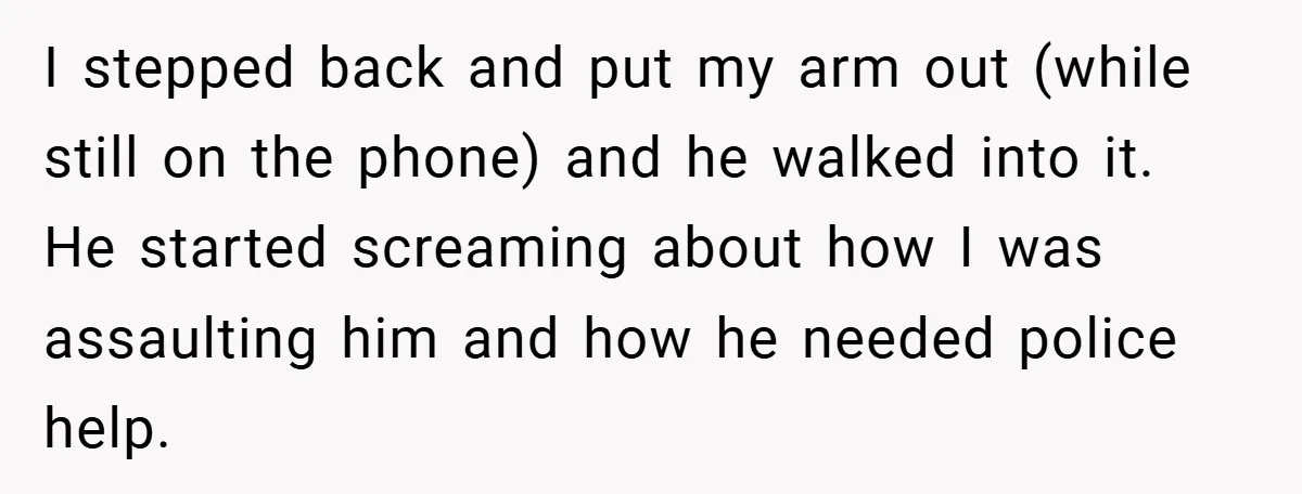 I stepped back and put my arm out (while still on the phone) and he walked into it. He started screaming about how I was assaulting him and how he...