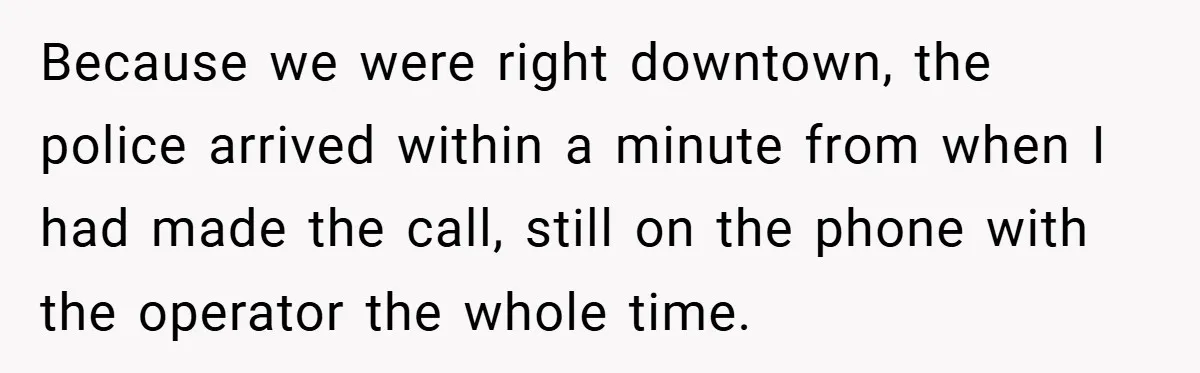 Because we were right downtown, the police arrived within a minute from when I had made the call, still on the phone with the operator the whole time.