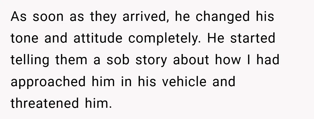 As soon as they arrived, he changed his tone and attitude completely. He started telling them a sob story about how I had approached him in his vehicle and threatened...