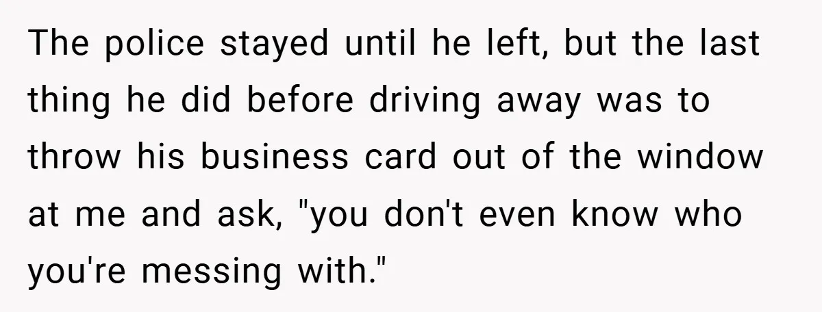 The police stayed until he left, but the last thing he did before driving away was to throw his business card out of the window at me and ask, "you...