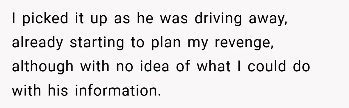 I picked it up as he was driving away, already starting to plan my revenge, although with no idea of what I could do with his information.