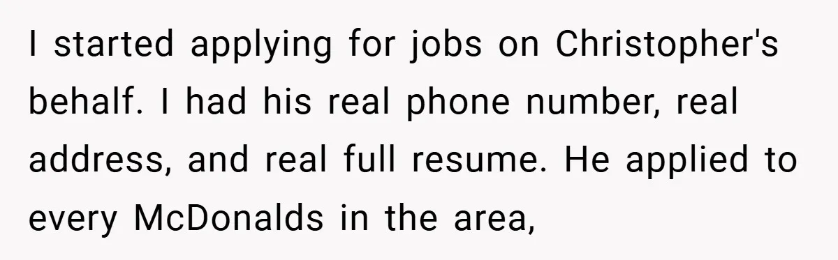 I started applying for jobs on Christopher's behalf. I had his real phone number, real address, and real full resume. He applied to every McDonalds in the area,