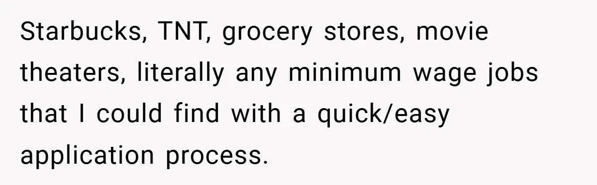 Starbucks, TNT, grocery stores, movie theaters, literally any minimum wage jobs that I could find with a quick/easy application process.