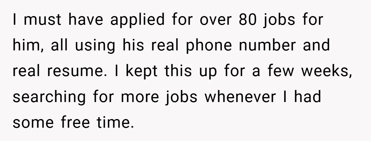 I must have applied for over 80 jobs for him, all using his real phone number and real resume. I kept this up for a few weeks, searching for more...