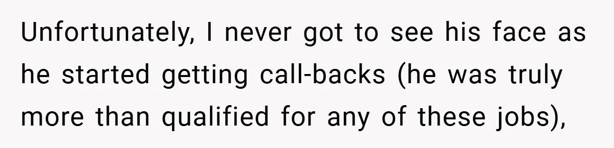 Unfortunately, I never got to see his face as he started getting call-backs (he was truly more than qualified for any of these jobs),