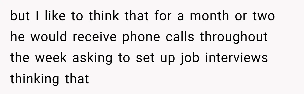 but I like to think that for a month or two he would receive phone calls throughout the week asking to set up job interviews thinking that