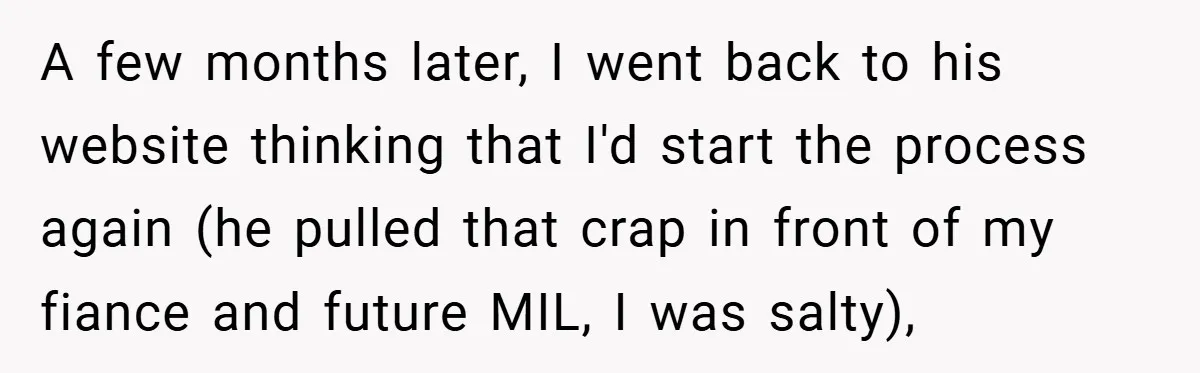 A few months later, I went back to his website thinking that I'd start the process again (he pulled that crap in front of my fiance and future MIL, I...