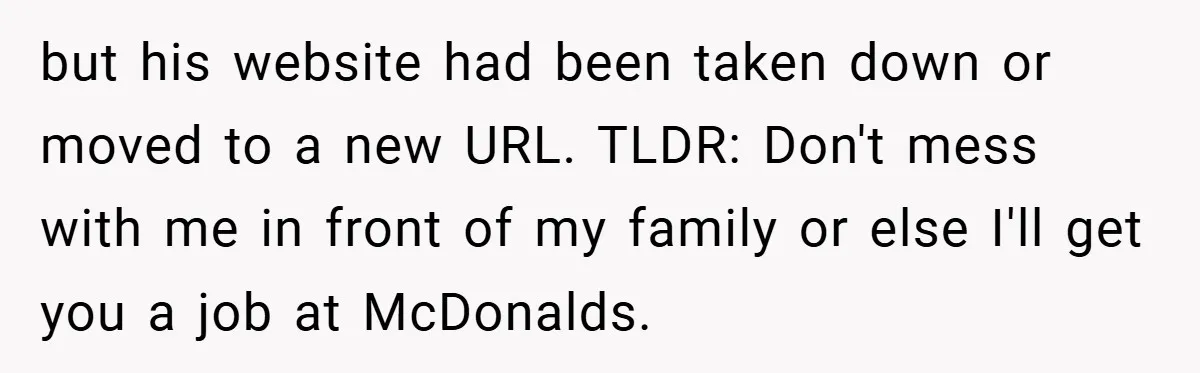 but his website had been taken down or moved to a new URL. TLDR: Don't mess with me in front of my family or else I'll get you a job...
