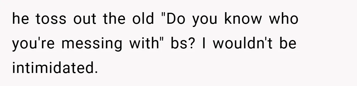 he toss out the old "Do you know who you're messing with" bs? I wouldn't be intimidated.