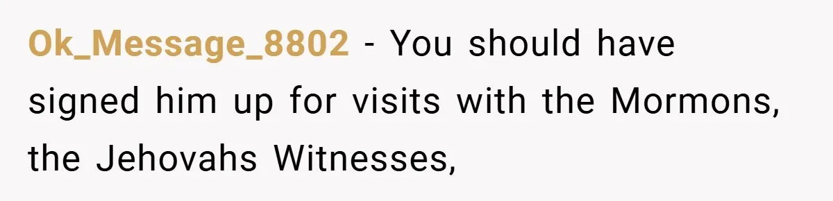 Ok_Message_8802 − You should have signed him up for visits with the Mormons, the Jehovahs Witnesses,