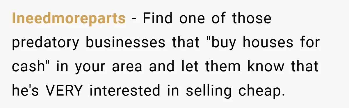 Ineedmoreparts − Find one of those predatory businesses that "buy houses for cash" in your area and let them know that he's VERY interested in selling cheap.